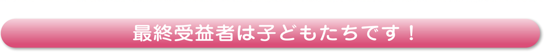 最終受益者は子どもたちです！